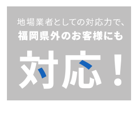地場業者としての対応力で、福岡県外のお客様にも対応！ 